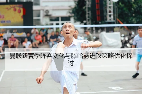 曼联新赛季阵容变化与滕哈赫进攻策略优化探讨